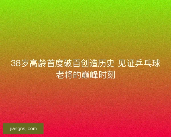 38岁高龄首度破百创造历史 见证乒乓球老将的巅峰时刻