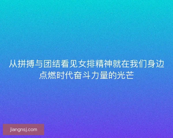 从拼搏与团结看见女排精神就在我们身边点燃时代奋斗力量的光芒