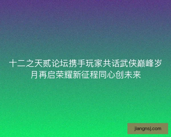 十二之天贰论坛携手玩家共话武侠巅峰岁月再启荣耀新征程同心创未来