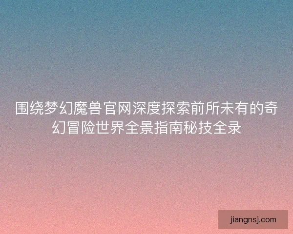 围绕梦幻魔兽官网深度探索前所未有的奇幻冒险世界全景指南秘技全录