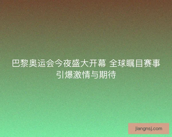 巴黎奥运会今夜盛大开幕 全球瞩目赛事引爆激情与期待