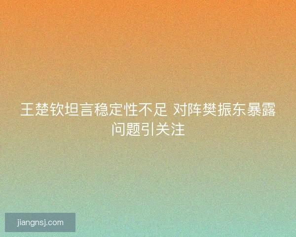 王楚钦坦言稳定性不足 对阵樊振东暴露问题引关注