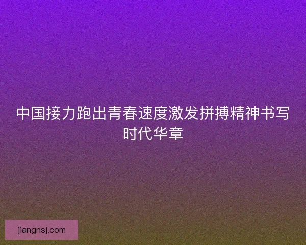 中国接力跑出青春速度激发拼搏精神书写时代华章