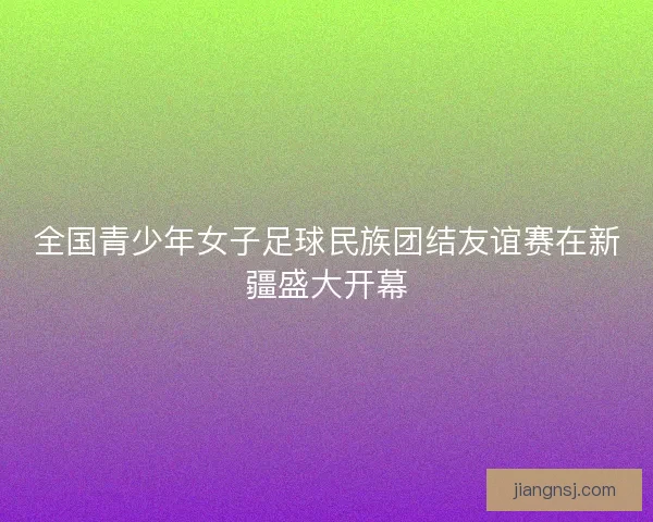 全国青少年女子足球民族团结友谊赛在新疆盛大开幕